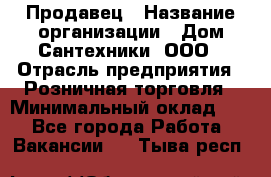 Продавец › Название организации ­ Дом Сантехники, ООО › Отрасль предприятия ­ Розничная торговля › Минимальный оклад ­ 1 - Все города Работа » Вакансии   . Тыва респ.